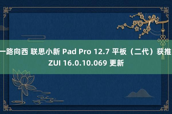 一路向西 联思小新 Pad Pro 12.7 平板（二代）获推 ZUI 16.0.10.069 更新