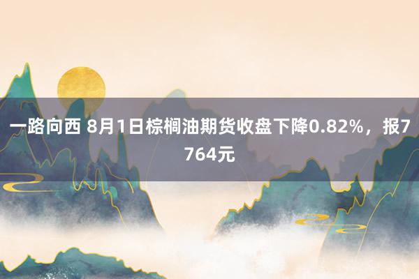 一路向西 8月1日棕榈油期货收盘下降0.82%，报7764元