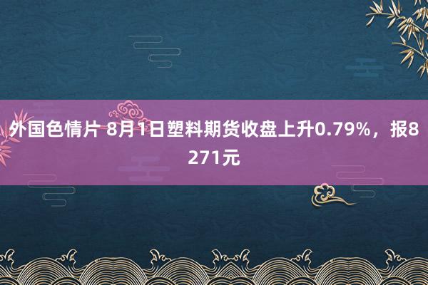 外国色情片 8月1日塑料期货收盘上升0.79%，报8271元