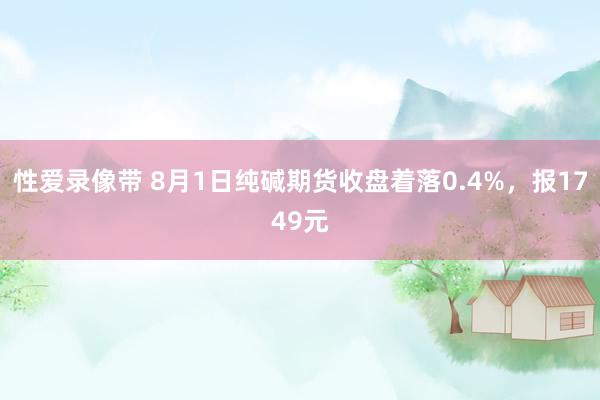 性爱录像带 8月1日纯碱期货收盘着落0.4%，报1749元