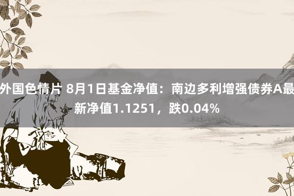 外国色情片 8月1日基金净值：南边多利增强债券A最新净值1.1251，跌0.04%