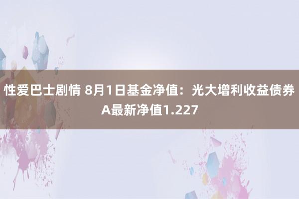 性爱巴士剧情 8月1日基金净值：光大增利收益债券A最新净值1.227