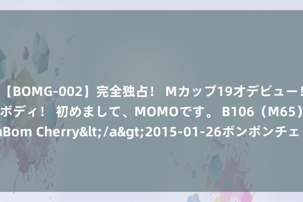 【BOMG-002】完全独占！ Mカップ19才デビュー！ 100万人に1人の超乳ボディ！ 初めまして、MOMOです。 B106（M65） W58 H85 / BomBom Cherry</a>2015-01-26ボンボンチェリー/妄想族&$BOMBO187分钟 8月1日基金净值：浙商丰利增强债券最新净值1.5828，跌0.51%