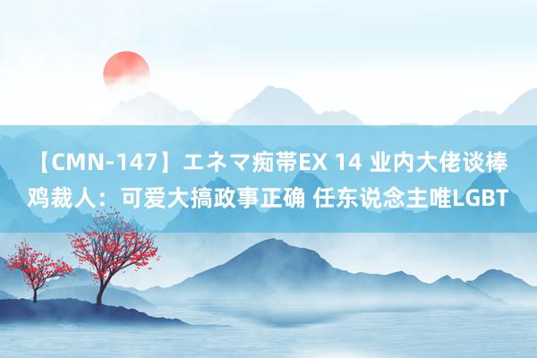 【CMN-147】エネマ痴帯EX 14 业内大佬谈棒鸡裁人：可爱大搞政事正确 任东说念主唯LGBT