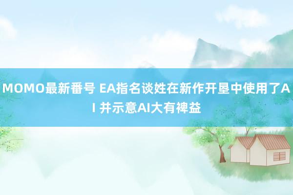 MOMO最新番号 EA指名谈姓在新作开垦中使用了AI 并示意AI大有裨益