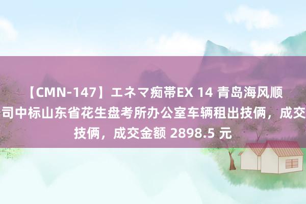 【CMN-147】エネマ痴帯EX 14 青岛海风顺汽车办事有限公司中标山东省花生盘考所办公室车辆租出技俩，成交金额 2898.5 元