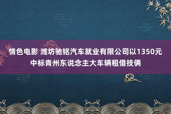 情色电影 潍坊驰铭汽车就业有限公司以1350元中标青州东说念主大车辆租借技俩