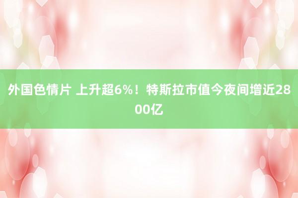 外国色情片 上升超6%！特斯拉市值今夜间增近2800亿