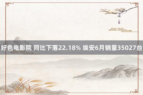 好色电影院 同比下落22.18% 埃安6月销量35027台