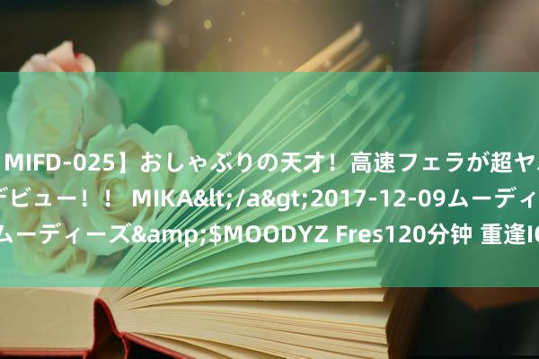 【MIFD-025】おしゃぶりの天才！高速フェラが超ヤバイ即尺黒ギャルAVデビュー！！ MIKA</a>2017-12-09ムーディーズ&$MOODYZ Fres120分钟 重逢IQOO 你好 一加。