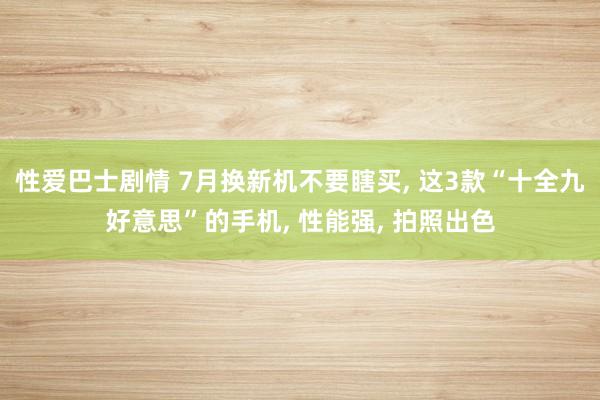 性爱巴士剧情 7月换新机不要瞎买， 这3款“十全九好意思”的手机， 性能强， 拍照出色