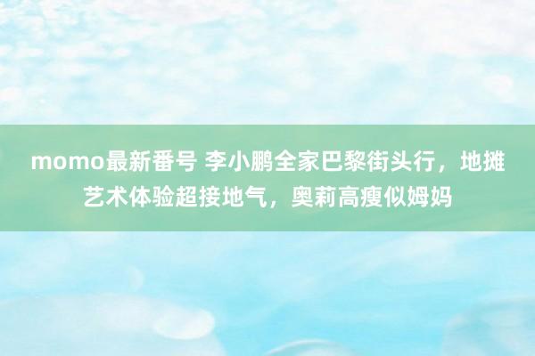 momo最新番号 李小鹏全家巴黎街头行，地摊艺术体验超接地气，奥莉高瘦似姆妈