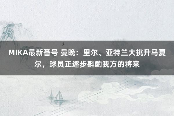 MIKA最新番号 曼晚：里尔、亚特兰大挑升马夏尔，球员正逐步斟酌我方的将来