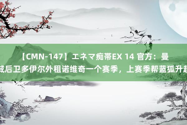 【CMN-147】エネマ痴帯EX 14 官方：曼城后卫多伊尔外租诺维奇一个赛季，上赛季帮蓝狐升超