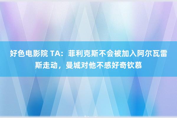 好色电影院 TA：菲利克斯不会被加入阿尔瓦雷斯走动，曼城对他不感好奇钦慕