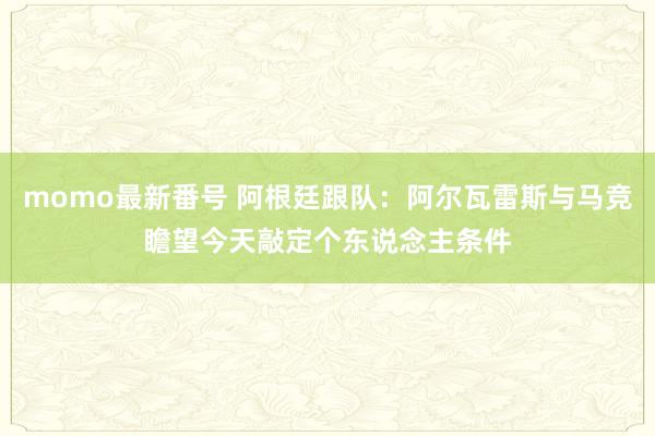 momo最新番号 阿根廷跟队：阿尔瓦雷斯与马竞瞻望今天敲定个东说念主条件