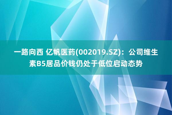 一路向西 亿帆医药(002019.SZ)：公司维生素B5居品价钱仍处于低位启动态势