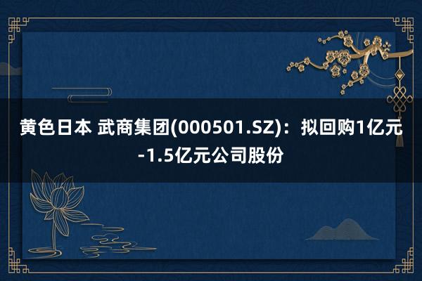 黄色日本 武商集团(000501.SZ)：拟回购1亿元-1.5亿元公司股份