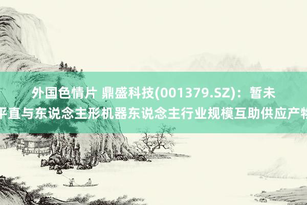 外国色情片 鼎盛科技(001379.SZ)：暂未平直与东说念主形机器东说念主行业规模互助供应产物