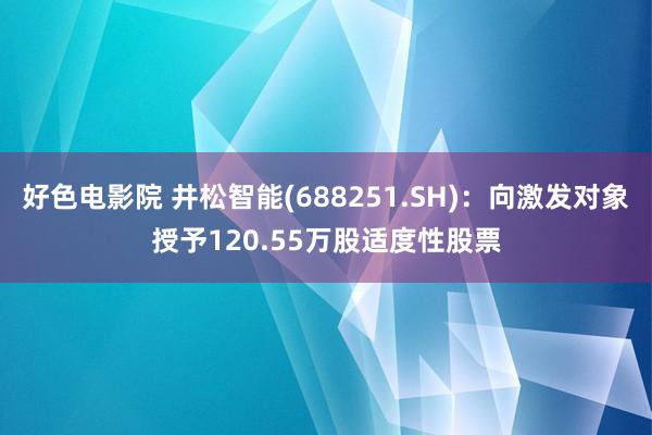 好色电影院 井松智能(688251.SH)：向激发对象授予120.55万股适度性股票