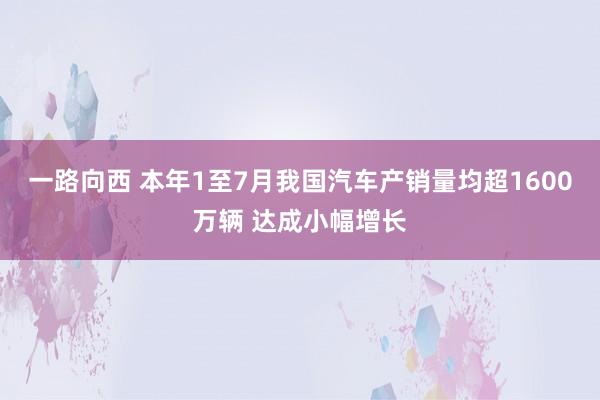 一路向西 本年1至7月我国汽车产销量均超1600万辆 达成小幅增长