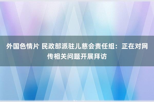 外国色情片 民政部派驻儿慈会责任组：正在对网传相关问题开展拜访