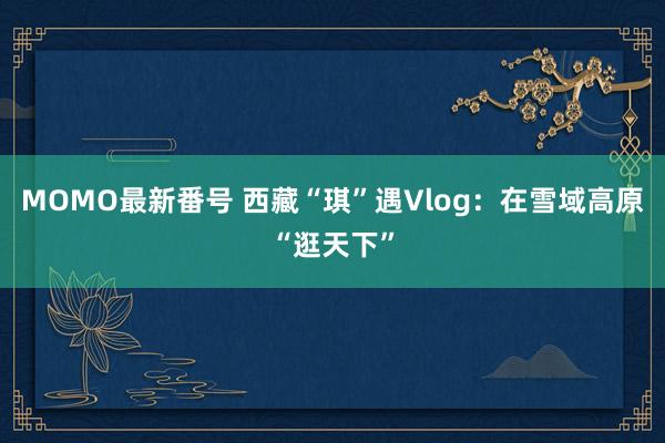 MOMO最新番号 西藏“琪”遇Vlog：在雪域高原“逛天下”