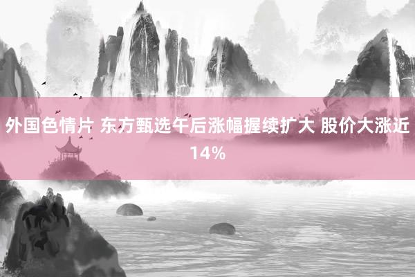 外国色情片 东方甄选午后涨幅握续扩大 股价大涨近14%