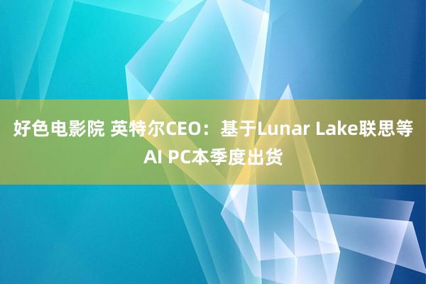 好色电影院 英特尔CEO：基于Lunar Lake联思等AI PC本季度出货