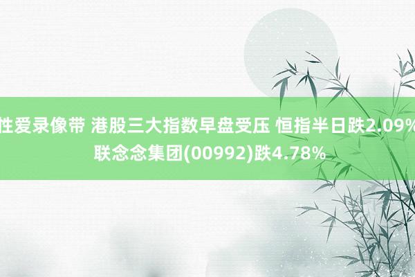 性爱录像带 港股三大指数早盘受压 恒指半日跌2.09% 联念念集团(00992)跌4.78%