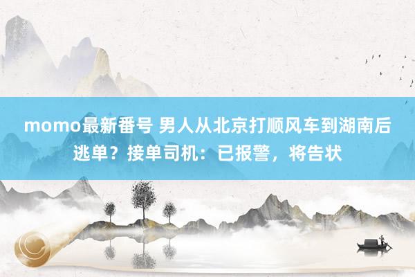 momo最新番号 男人从北京打顺风车到湖南后逃单？接单司机：已报警，将告状