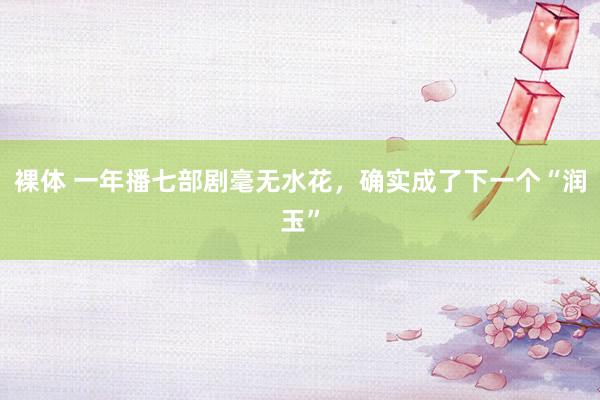 裸体 一年播七部剧毫无水花，确实成了下一个“润玉”