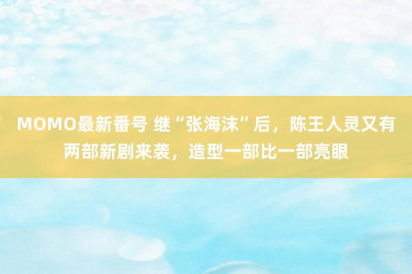 MOMO最新番号 继“张海沫”后，陈王人灵又有两部新剧来袭，造型一部比一部亮眼