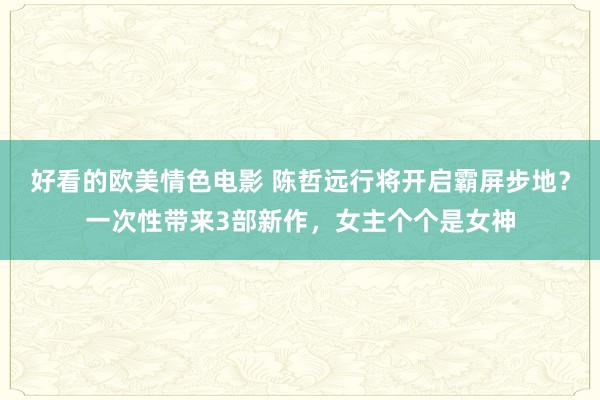 好看的欧美情色电影 陈哲远行将开启霸屏步地？一次性带来3部新作，女主个个是女神