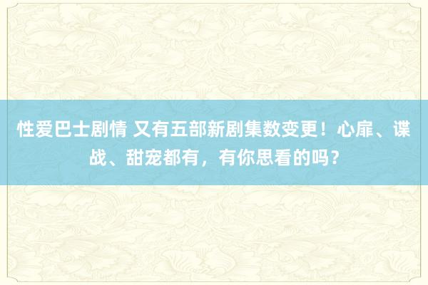 性爱巴士剧情 又有五部新剧集数变更！心扉、谍战、甜宠都有，有你思看的吗？