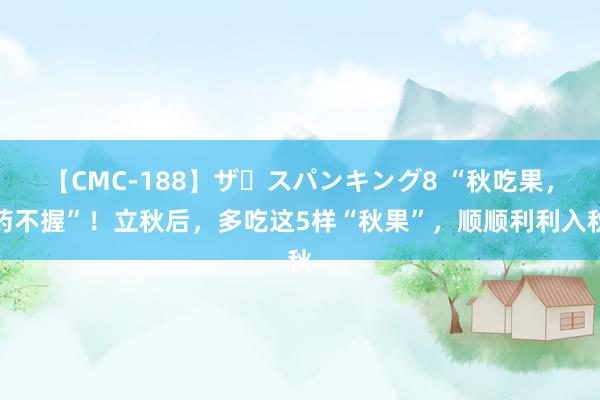 【CMC-188】ザ・スパンキング8 “秋吃果，药不握”！立秋后，多吃这5样“秋果”，顺顺利利入秋