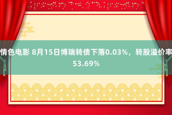 情色电影 8月15日博瑞转债下落0.03%，转股溢价率53.69%