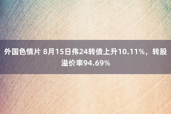 外国色情片 8月15日伟24转债上升10.11%，转股溢价率94.69%