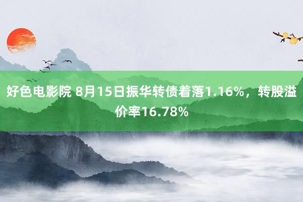 好色电影院 8月15日振华转债着落1.16%，转股溢价率16.78%