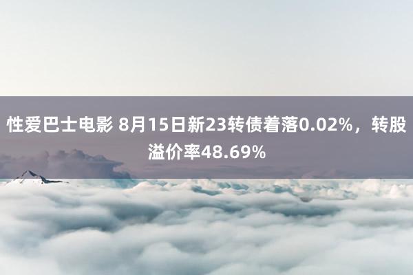 性爱巴士电影 8月15日新23转债着落0.02%，转股溢价率48.69%