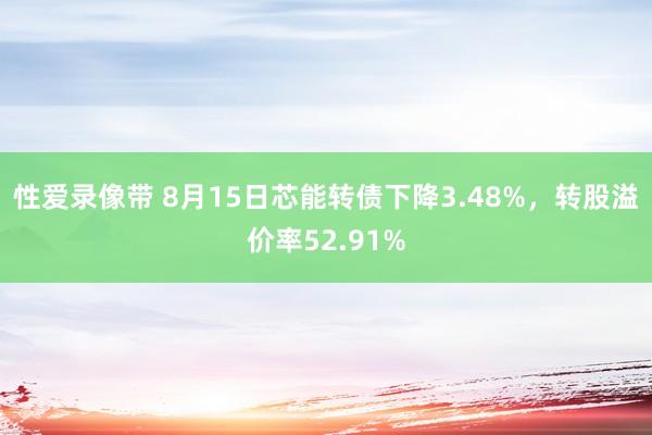 性爱录像带 8月15日芯能转债下降3.48%，转股溢价率52.91%