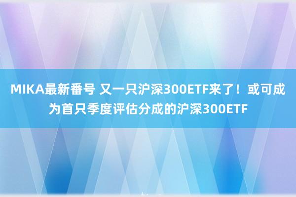 MIKA最新番号 又一只沪深300ETF来了！或可成为首只季度评估分成的沪深300ETF