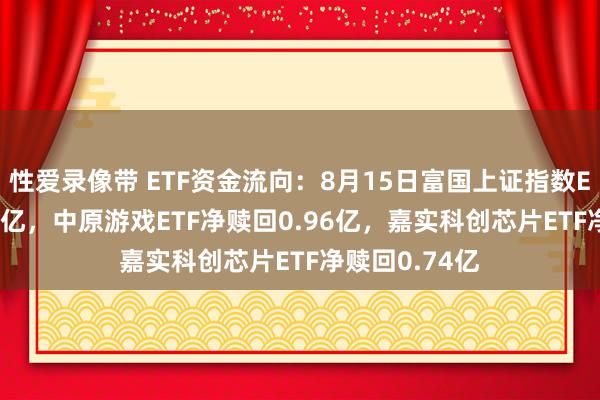 性爱录像带 ETF资金流向：8月15日富国上证指数ETF净赎回1.3亿，中原游戏ETF净赎回0.96亿，嘉实科创芯片ETF净赎回0.74亿