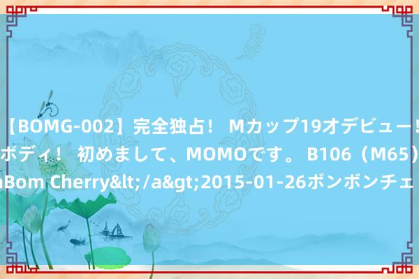 【BOMG-002】完全独占！ Mカップ19才デビュー！ 100万人に1人の超乳ボディ！ 初めまして、MOMOです。 B106（M65） W58 H85 / BomBom Cherry</a>2015-01-26ボンボンチェリー/妄想族&$BOMBO187分钟 本年年底前“抢出口”会再次发生吗？