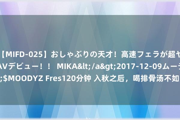 【MIFD-025】おしゃぶりの天才！高速フェラが超ヤバイ即尺黒ギャルAVデビュー！！ MIKA</a>2017-12-09ムーディーズ&$MOODYZ Fres120分钟 入秋之后，喝排骨汤不如多喝这2说念汤，鲜香味好意思还补钙！