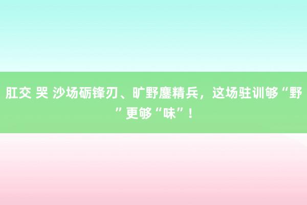 肛交 哭 沙场砺锋刃、旷野鏖精兵，这场驻训够“野”更够“味”！