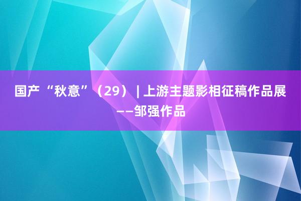 国产 “秋意”（29） | 上游主题影相征稿作品展——邹强作品