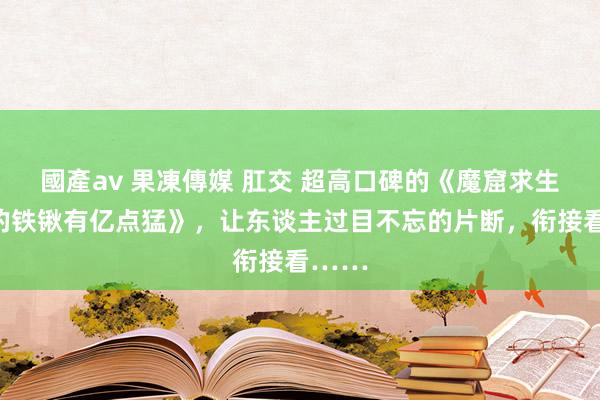 國產av 果凍傳媒 肛交 超高口碑的《魔窟求生：我的铁锹有亿点猛》，让东谈主过目不忘的片断，衔接看……