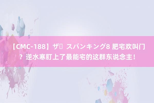 【CMC-188】ザ・スパンキング8 肥宅欢叫门？逆水寒盯上了最能宅的这群东说念主！