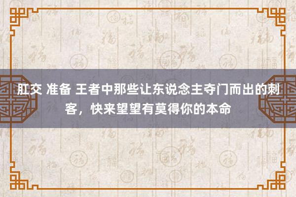 肛交 准备 王者中那些让东说念主夺门而出的刺客，快来望望有莫得你的本命